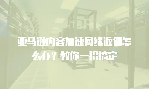 亚马逊内容加速网络返佣怎么办？教你一招搞定