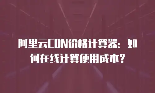 阿里云CDN价格计算器：如何在线计算使用成本？