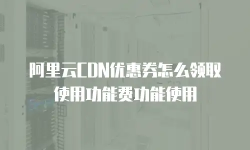 阿里云CDN优惠券怎么领取使用功能费功能使用