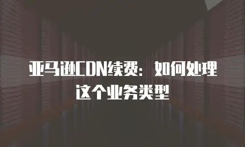 亚马逊CDN续费：如何处理这个业务类型