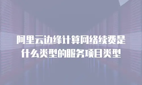 阿里云边缘计算网络续费是什么类型的服务项目类型