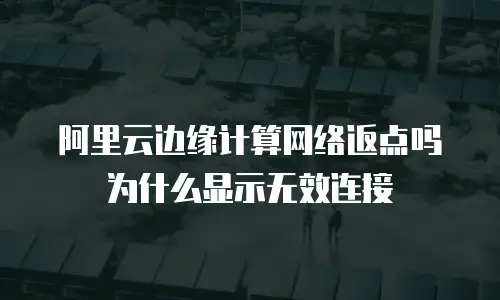 阿里云边缘计算网络返点吗为什么显示无效连接