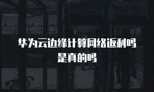 华为云边缘计算网络返利吗是真的吗