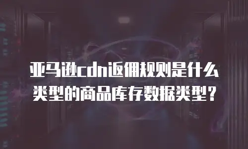 亚马逊cdn返佣规则是什么类型的商品库存数据类型？
