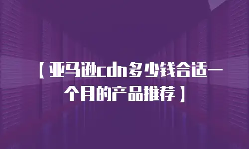【亚马逊cdn多少钱合适一个月的产品推荐】