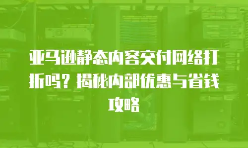 亚马逊静态内容交付网络打折吗？揭秘内部优惠与省钱攻略