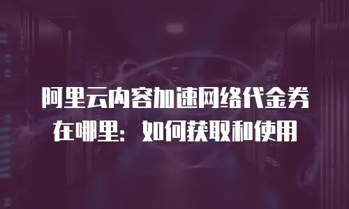 阿里云内容加速网络代金券在哪里：如何获取和使用