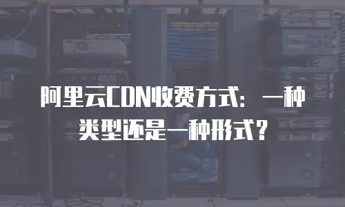 阿里云CDN收费方式：一种类型还是一种形式？