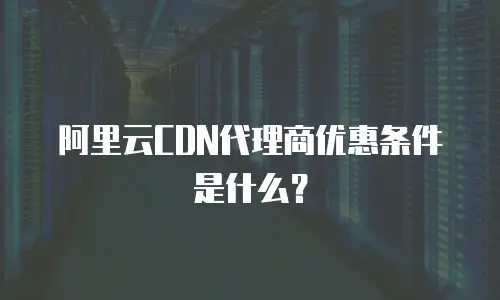 阿里云CDN代理商优惠条件是什么？