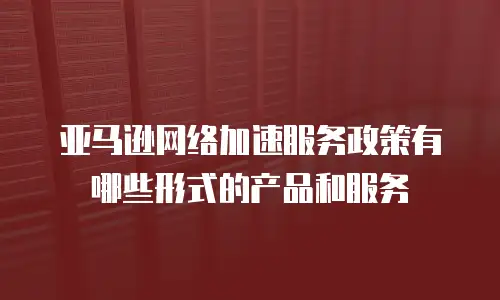 亚马逊网络加速服务政策有哪些形式的产品和服务