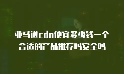 亚马逊cdn便宜多少钱一个合适的产品推荐吗安全吗