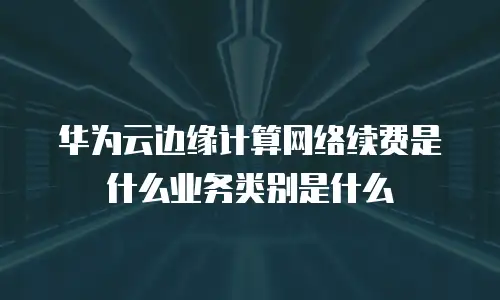 华为云边缘计算网络续费是什么业务类别是什么