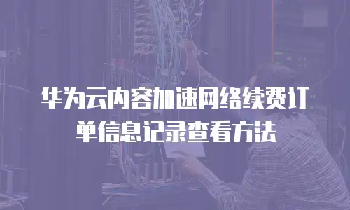 华为云内容加速网络续费订单信息记录查看方法