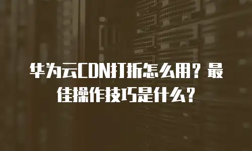 华为云CDN打折怎么用？最佳操作技巧是什么？