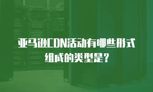 亚马逊CDN活动有哪些形式组成的类型是？