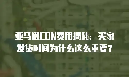 亚马逊CDN费用揭秘：买家发货时间为什么这么重要？