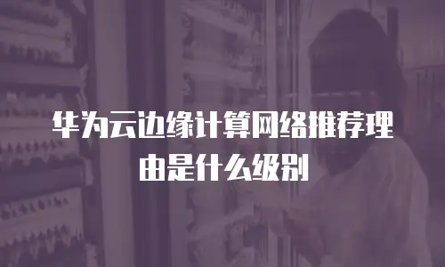 华为云边缘计算网络推荐理由是什么级别