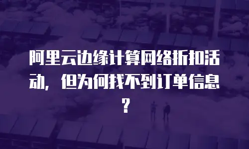 阿里云边缘计算网络折扣活动，但为何找不到订单信息？