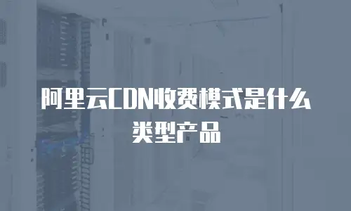阿里云CDN收费模式是什么类型产品