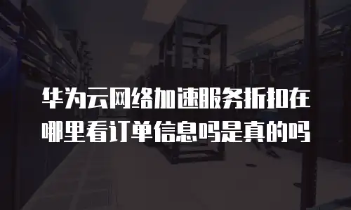 华为云网络加速服务折扣在哪里看订单信息吗是真的吗
