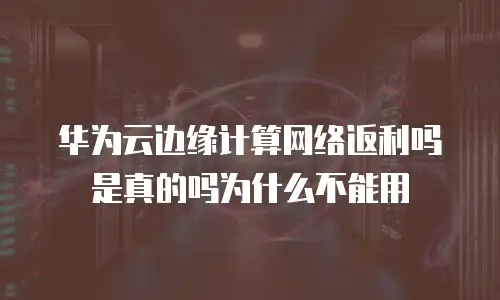 华为云边缘计算网络返利吗是真的吗为什么不能用