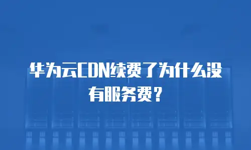 华为云CDN续费了为什么没有服务费？