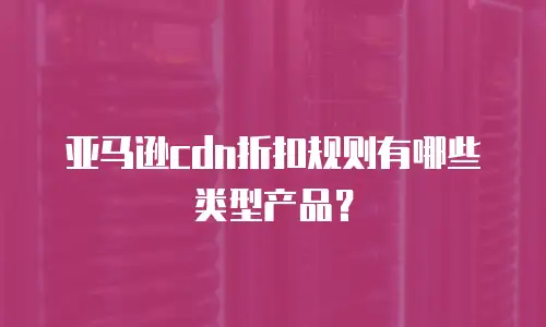 亚马逊cdn折扣规则有哪些类型产品？