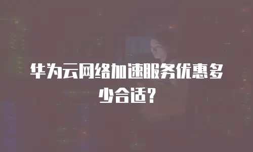 华为云网络加速服务优惠多少合适？