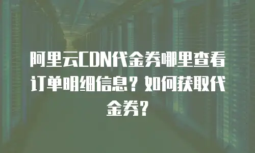 阿里云CDN代金券哪里查看订单明细信息？如何获取代金券？