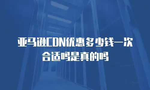 亚马逊CDN优惠多少钱一次合适吗是真的吗