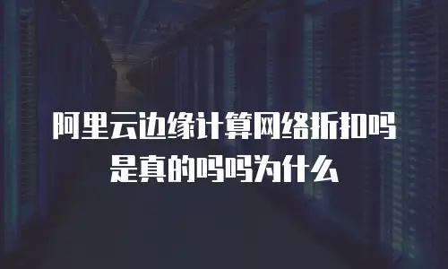 阿里云边缘计算网络折扣吗是真的吗吗为什么