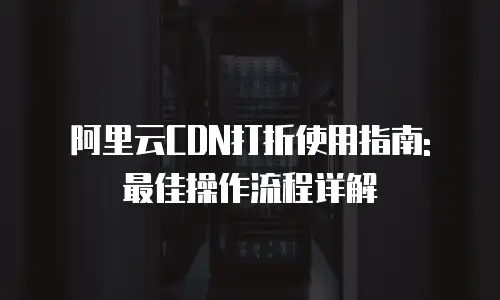 阿里云CDN打折使用指南: 最佳操作流程详解