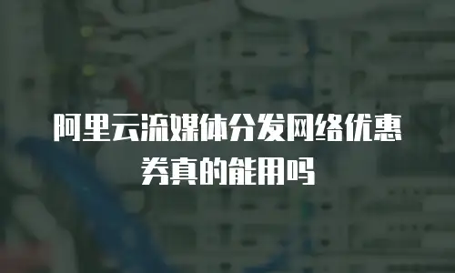 阿里云流媒体分发网络优惠券真的能用吗