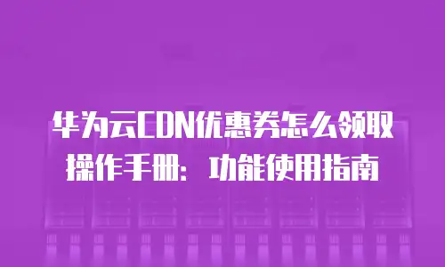 华为云CDN优惠券怎么领取操作手册：功能使用指南