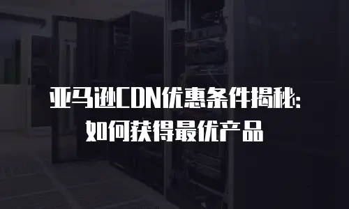 亚马逊CDN优惠条件揭秘：如何获得最优产品