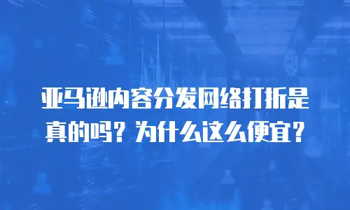 亚马逊内容分发网络打折是真的吗？为什么这么便宜？