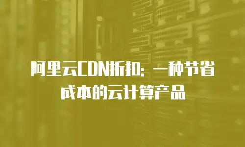 阿里云CDN折扣: 一种节省成本的云计算产品