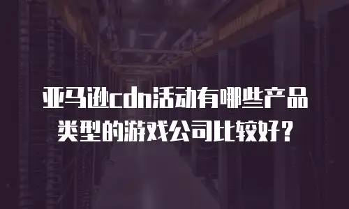 亚马逊cdn活动有哪些产品类型的游戏公司比较好？