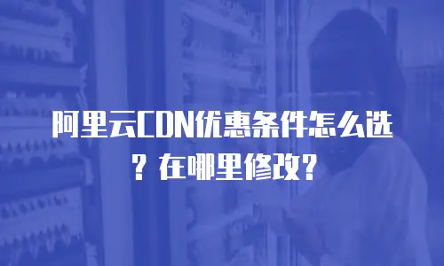 阿里云CDN优惠条件怎么选？在哪里修改？
