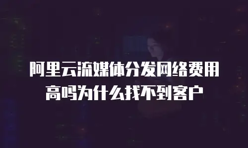 阿里云流媒体分发网络费用高吗为什么找不到客户