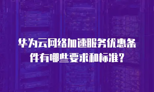 华为云网络加速服务优惠条件有哪些要求和标准？