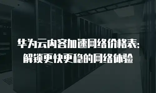 华为云内容加速网络价格表：解锁更快更稳的网络体验