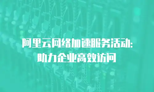 阿里云网络加速服务活动：助力企业高效访问
