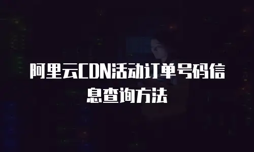 阿里云CDN活动订单号码信息查询方法