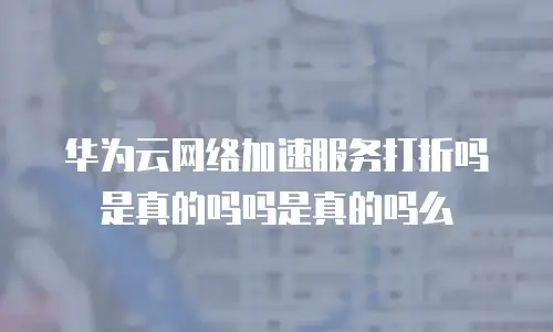 华为云网络加速服务打折吗是真的吗吗是真的吗么