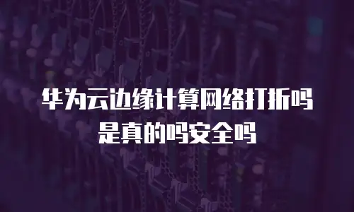 华为云边缘计算网络打折吗是真的吗安全吗