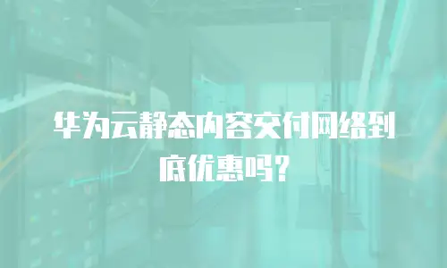 华为云静态内容交付网络到底优惠吗？