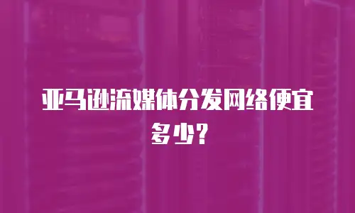 亚马逊流媒体分发网络便宜多少？