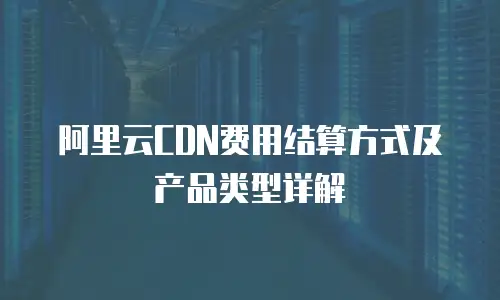 阿里云CDN费用结算方式及产品类型详解