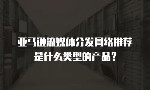 亚马逊流媒体分发网络推荐是什么类型的产品？